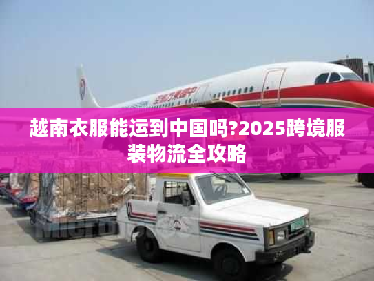 越南衣服能运到中国吗?2025跨境服装物流全攻略
