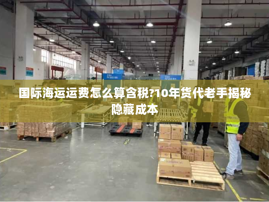 国际海运运费怎么算含税?10年货代老手揭秘隐藏成本 国际海运运费怎么算含税?10年货代老手揭秘隐藏成本