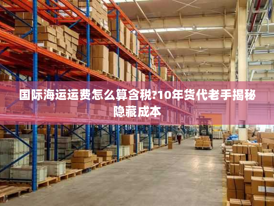 国际海运运费怎么算含税?10年货代老手揭秘隐藏成本 国际海运运费怎么算含税?10年货代老手揭秘隐藏成本