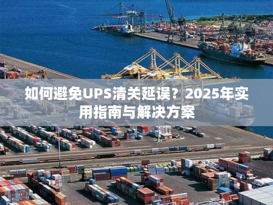如何避免UPS清关延误？2025年实用指南与解决方案