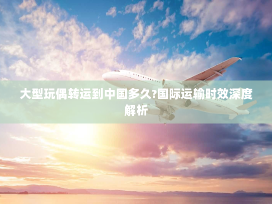 大型玩偶转运到中国多久?国际运输时效深度解析