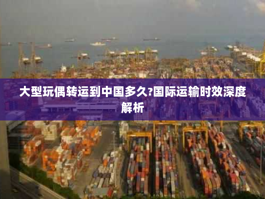 大型玩偶转运到中国多久?国际运输时效深度解析