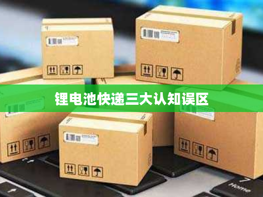 锂电池快递三大认知误区 锂电池快递三大认知误区