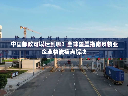 中国邮政可以运到哪？全球覆盖指南及物业企业物流痛点解决