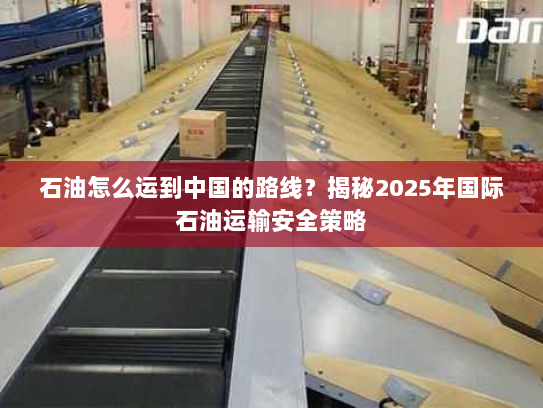 石油怎么运到中国的路线?揭秘2025年国际石油运输安全策略 石油怎么运到中国的路线?揭秘2025年国际石油运输安全策略
