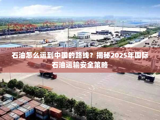 石油怎么运到中国的路线?揭秘2025年国际石油运输安全策略 石油怎么运到中国的路线?揭秘2025年国际石油运输安全策略