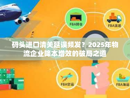 码头进口清关延误频发？2025年物流企业降本增效的破局之道