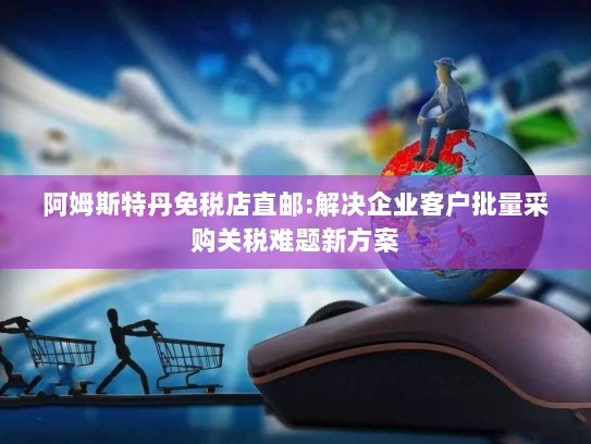 阿姆斯特丹免税店直邮:解决企业客户批量采购关税难题新方案