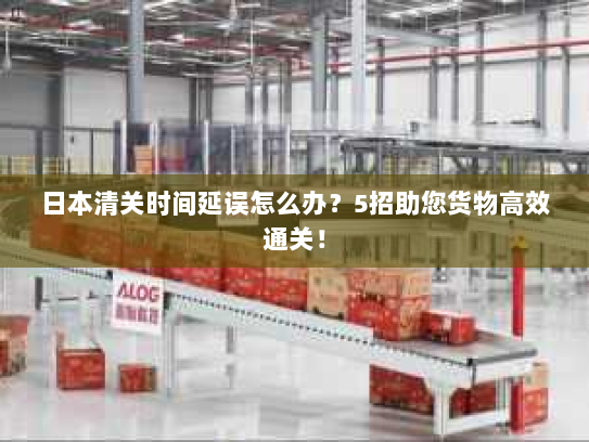 日本清关时间延误怎么办?5招助您货物高效通关! 日本清关时间延误怎么办?5招助您货物高效通关!