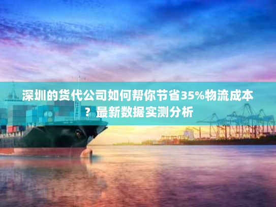 深圳的货代公司如何帮你节省35%物流成本？最新数据实测分析