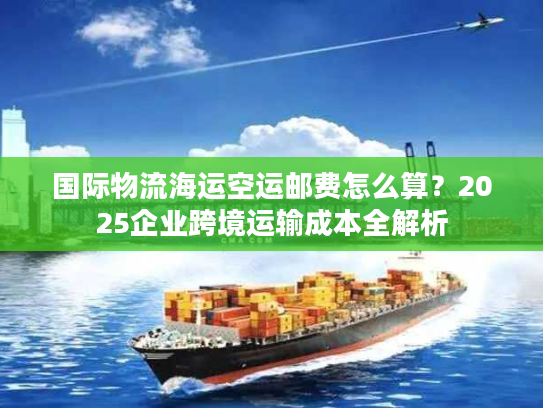 国际物流海运空运邮费怎么算？2025企业跨境运输成本全解析