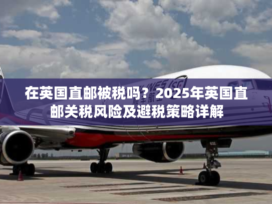 在英国直邮被税吗？2025年英国直邮关税风险及避税策略详解