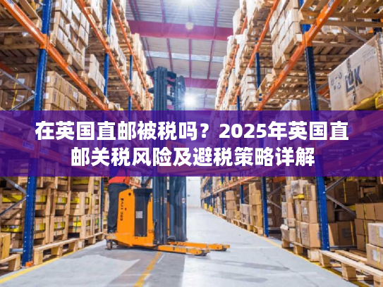 在英国直邮被税吗？2025年英国直邮关税风险及避税策略详解