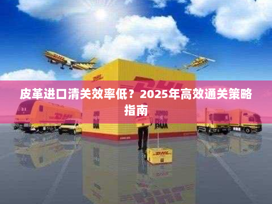 皮革进口清关效率低?2025年高效通关策略指南 皮革进口清关效率低?2025年高效通关策略指南
