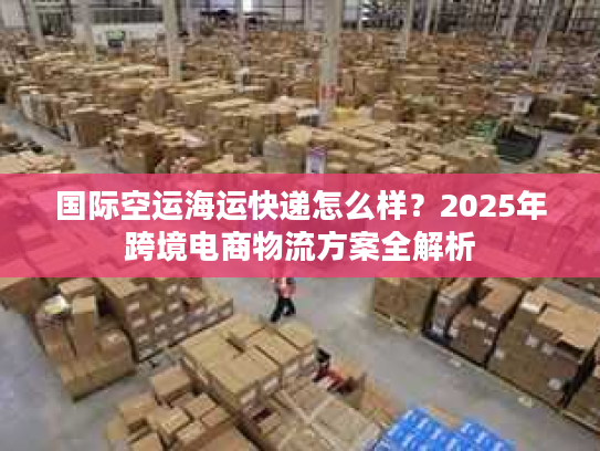 国际空运海运快递怎么样?2025年跨境电商物流方案全解析 国际空运海运快递怎么样?2025年跨境电商物流方案全解析