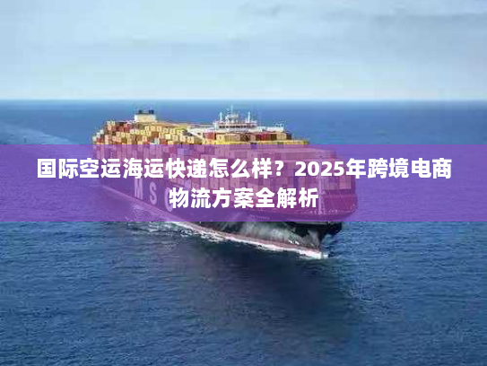 国际空运海运快递怎么样?2025年跨境电商物流方案全解析 国际空运海运快递怎么样?2025年跨境电商物流方案全解析