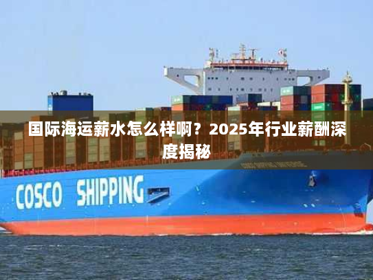 国际海运薪水怎么样啊?2025年行业薪酬深度揭秘 国际海运薪水怎么样啊?2025年行业薪酬深度揭秘