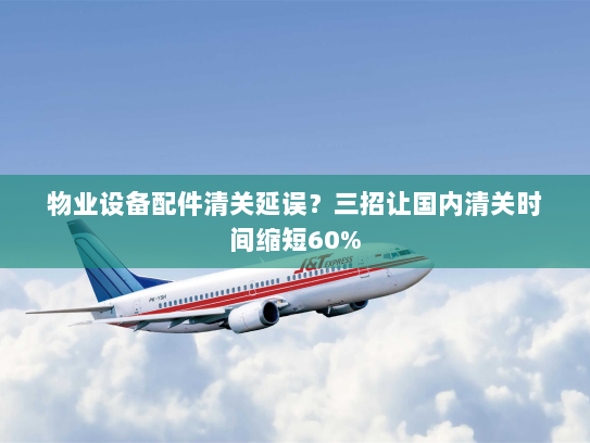 物业设备配件清关延误？三招让国内清关时间缩短60%