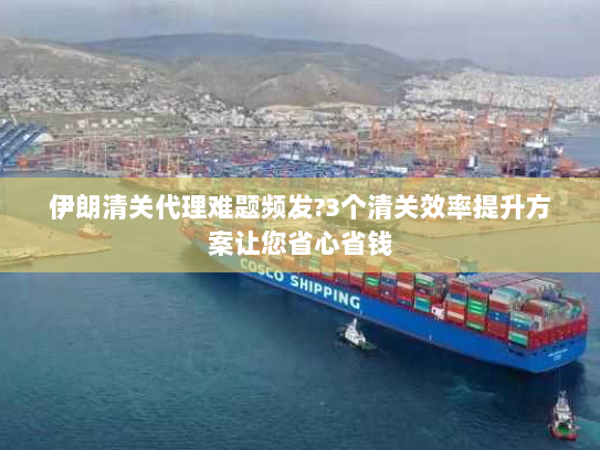 伊朗清关代理难题频发?3个清关效率提升方案让您省心省钱