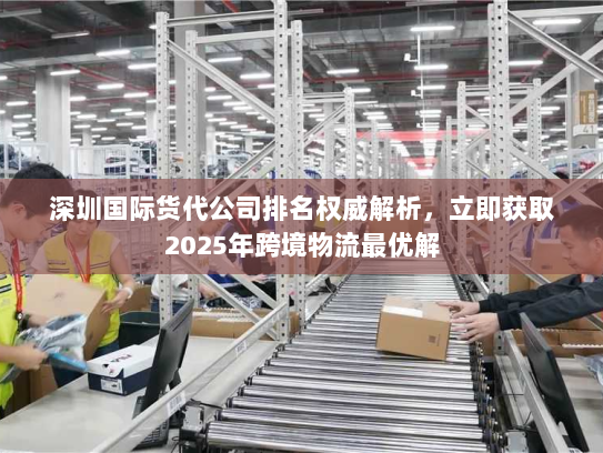 深圳国际货代公司排名权威解析，立即获取2025年跨境物流最优解