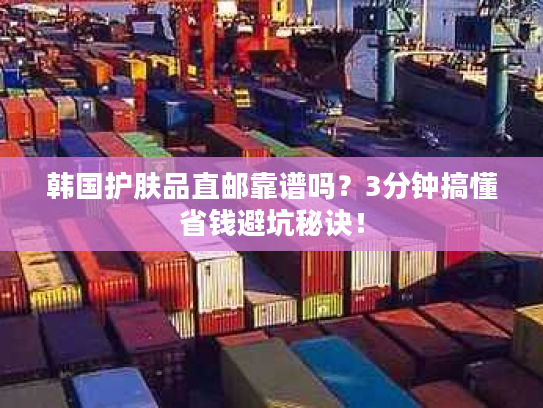 韩国护肤品直邮靠谱吗？3分钟搞懂省钱避坑秘诀！