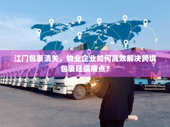 江门包裹清关，物业企业如何高效解决跨境包裹延误痛点？