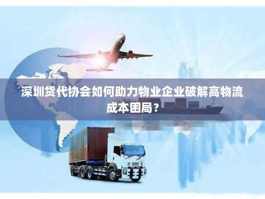 深圳货代协会如何助力物业企业破解高物流成本困局? 深圳货代协会如何助力物业企业破解高物流成本困局?