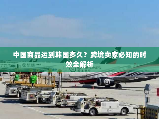 中国商品运到韩国多久？跨境卖家必知的时效全解析