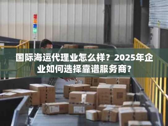国际海运代理业怎么样?2025年企业如何选择靠谱服务商? 国际海运代理业怎么样?2025年企业如何选择靠谱服务商?