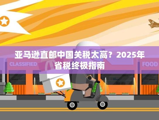 亚马逊直邮中国关税太高?2025年省税终极指南 亚马逊直邮中国关税太高?2025年省税终极指南