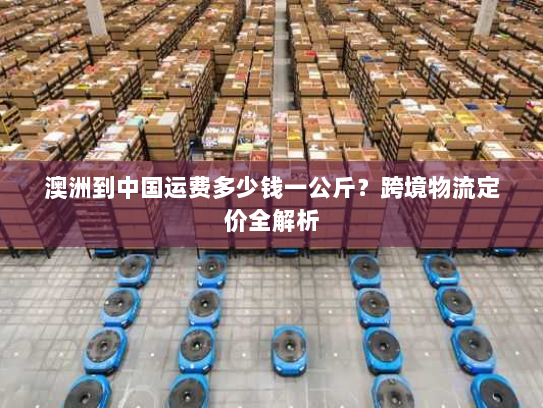 澳洲到中国运费多少钱一公斤？跨境物流定价全解析
