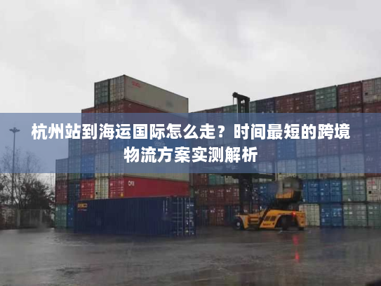 杭州站到海运国际怎么走?时间最短的跨境物流方案实测解析 杭州站到海运国际怎么走?时间最短的跨境物流方案实测解析