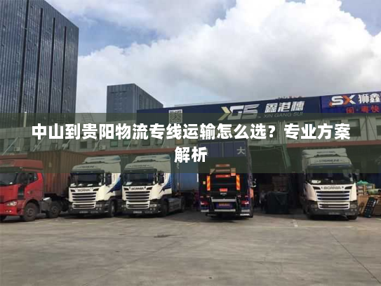 中山到贵阳物流专线运输怎么选?专业方案解析 中山到贵阳物流专线运输怎么选?专业方案解析