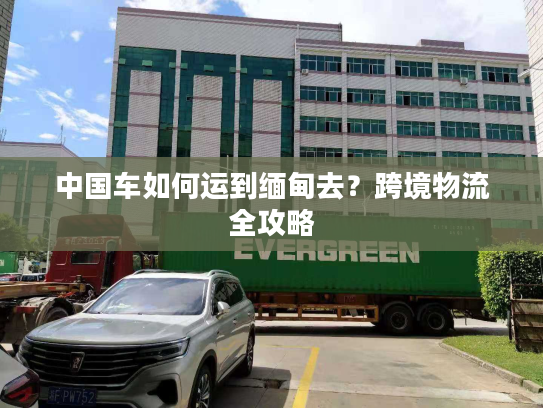 中国车如何运到缅甸去？跨境物流全攻略