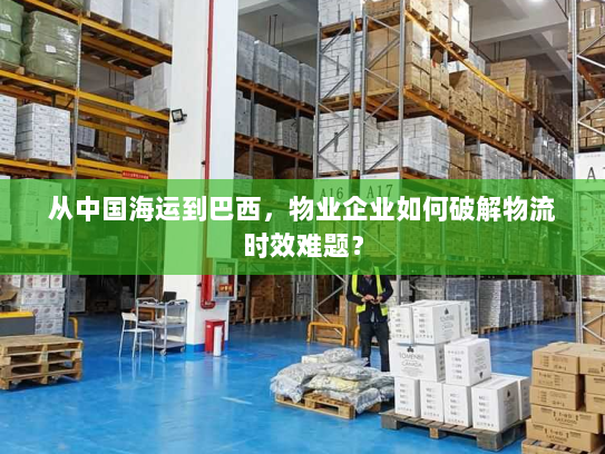 从中国海运到巴西,物业企业如何破解物流时效难题? 从中国海运到巴西,物业企业如何破解物流时效难题?