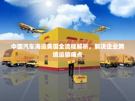 中国汽车海运美国全流程解析,解决企业跨境运输痛点 中国汽车海运美国全流程解析,解决企业跨境运输痛点