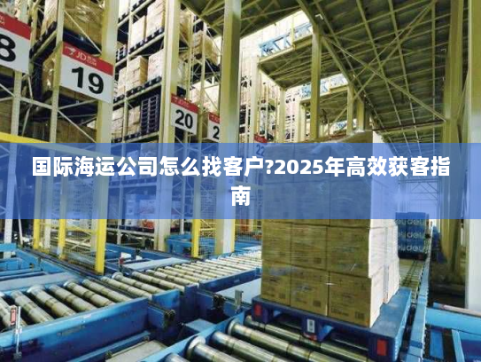 国际海运公司怎么找客户?2025年高效获客指南 国际海运公司怎么找客户?2025年高效获客指南
