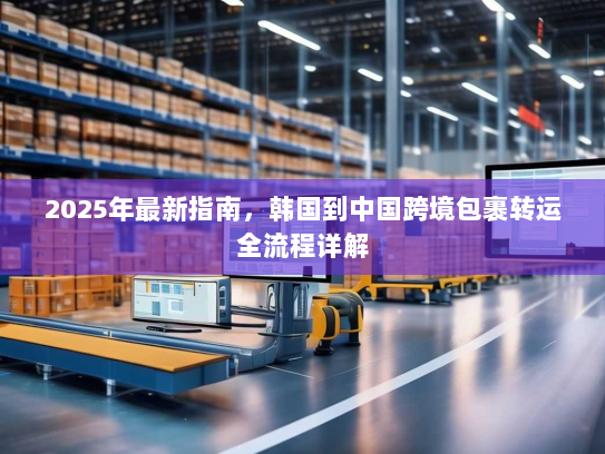 2025年最新指南,韩国到中国跨境包裹转运全流程详解 2025年最新指南,韩国到中国跨境包裹转运全流程详解