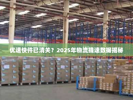 优速快件已清关?2025年物流提速数据揭秘 优速快件已清关?2025年物流提速数据揭秘