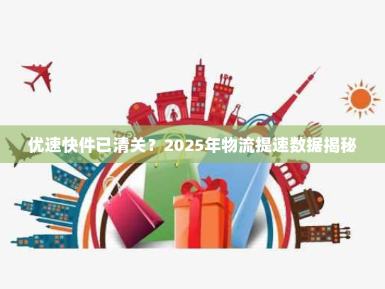 优速快件已清关?2025年物流提速数据揭秘 优速快件已清关?2025年物流提速数据揭秘