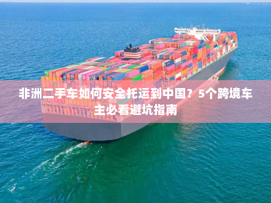 非洲二手车如何安全托运到中国？5个跨境车主必看避坑指南