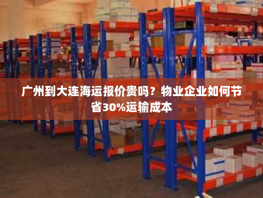 广州到大连海运报价贵吗？物业企业如何节省30%运输成本