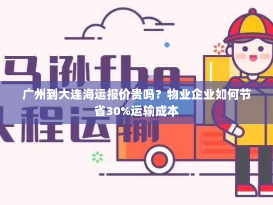广州到大连海运报价贵吗？物业企业如何节省30%运输成本