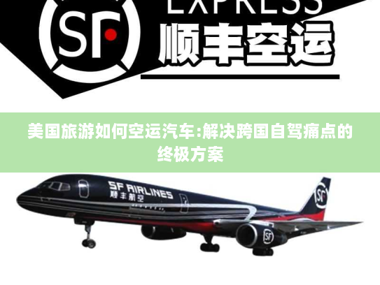 美国旅游如何空运汽车:解决跨国自驾痛点的终极方案 美国旅游如何空运汽车:解决跨国自驾痛点的终极方案