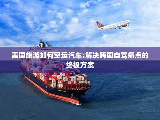 美国旅游如何空运汽车:解决跨国自驾痛点的终极方案 美国旅游如何空运汽车:解决跨国自驾痛点的终极方案