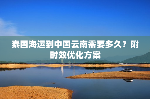 泰国海运到中国云南需要多久？附时效优化方案