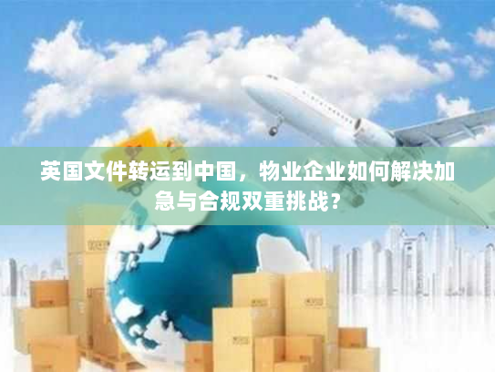 英国文件转运到中国,物业企业如何解决加急与合规双重挑战? 英国文件转运到中国,物业企业如何解决加急与合规双重挑战?