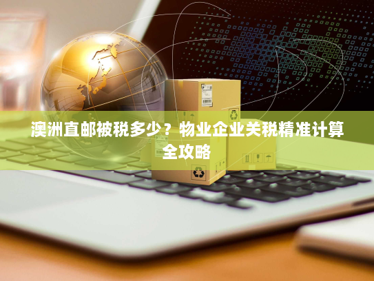 澳洲直邮被税多少？物业企业关税精准计算全攻略