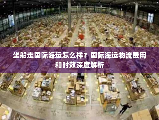 坐船走国际海运怎么样？国际海运物流费用和时效深度解析