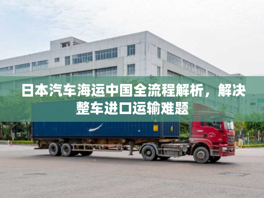 日本汽车海运中国全流程解析，解决整车进口运输难题